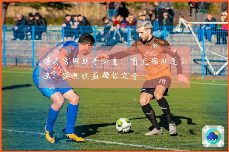 博万官网新手必看：首充福利怎么选？实测收益帮你定夺