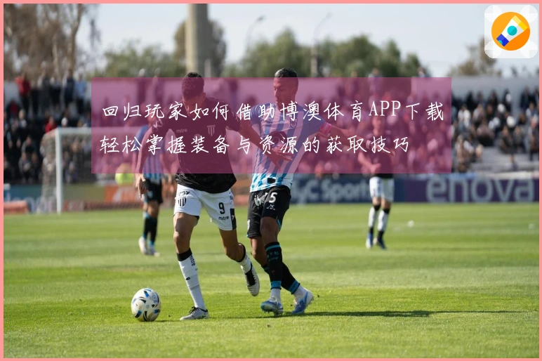 回归玩家如何借助博澳体育APP下载轻松掌握装备与资源的获取技巧